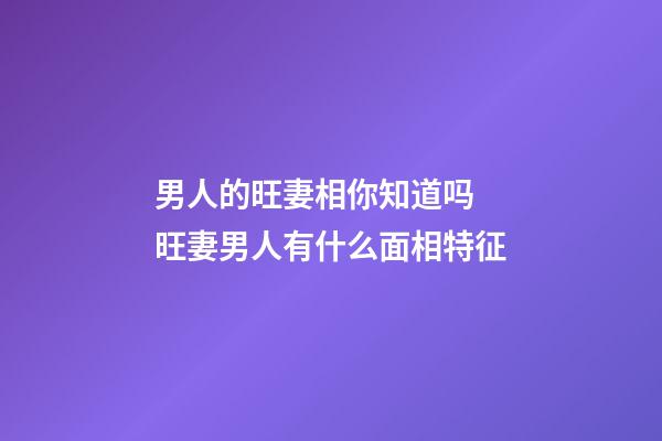 男人的旺妻相你知道吗 旺妻男人有什么面相特征